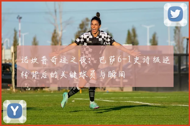 诺坎普奇迹之夜:巴萨6-1史诗级逆转背后的关键球员与瞬间