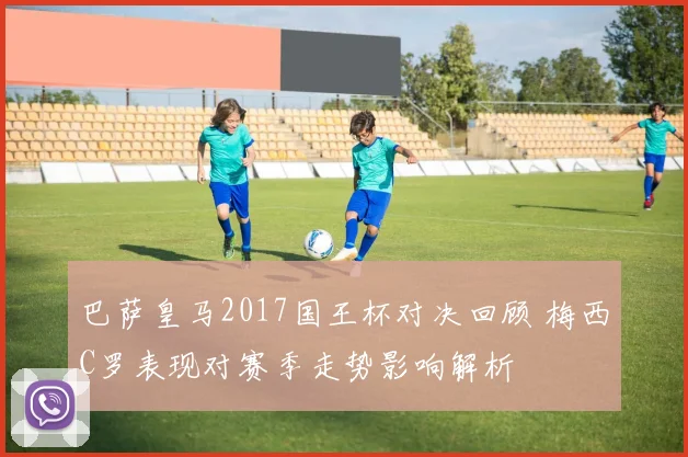 巴萨皇马2017国王杯对决回顾 梅西C罗表现对赛季走势影响解析