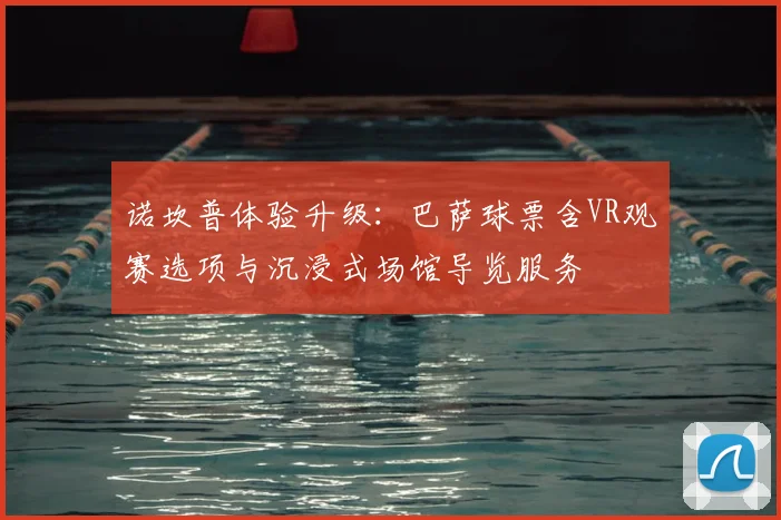 诺坎普体验升级:巴萨球票含VR观赛选项与沉浸式场馆导览服务