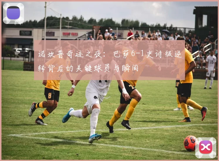 诺坎普奇迹之夜:巴萨6-1史诗级逆转背后的关键球员与瞬间