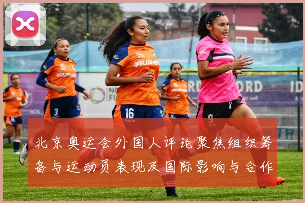 北京奥运会外国人评论聚焦组织筹备与运动员表现及国际影响与合作前景