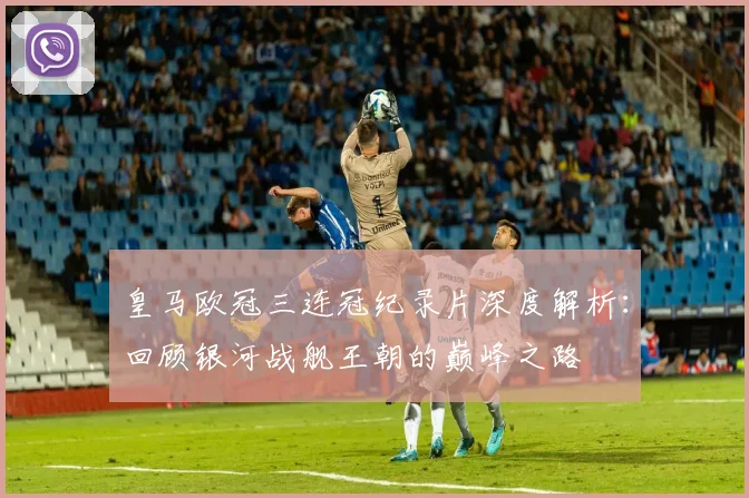 皇马欧冠三连冠纪录片深度解析：回顾银河战舰王朝的巅峰之路