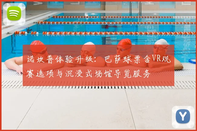 诺坎普体验升级:巴萨球票含VR观赛选项与沉浸式场馆导览服务